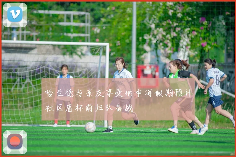 哈兰德与亲友享受地中海假期预计社区盾杯前归队备战
