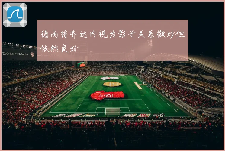 德尚将齐达内视为影子关系微妙但依然良好